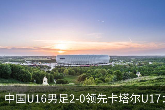 中国U16男足2-0领先卡塔尔U17：袁博涵与刘宇洋的精彩表现背后