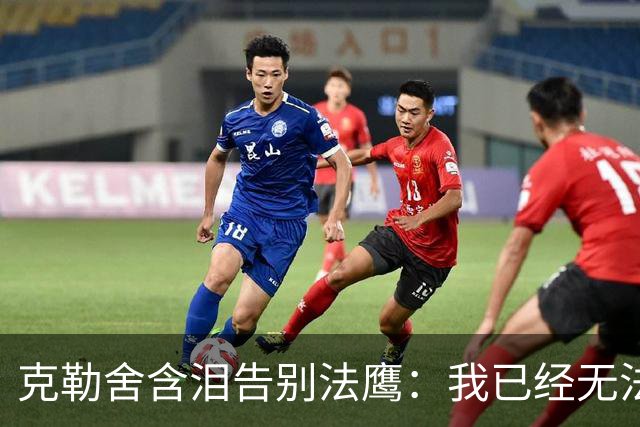 克勒舍含泪告别法鹰：我已经无法做到百分之百投入全部能量