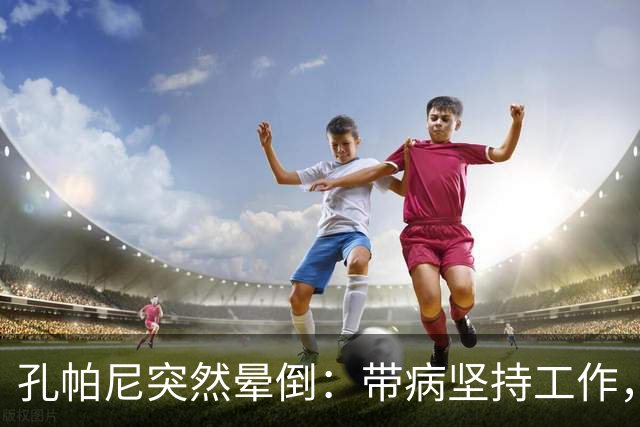 孔帕尼突然晕倒：带病坚持工作，身体早已发出警告
