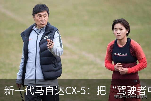 新一代马自达CX-5：把“驾驶者中心”重新写进家用SUV