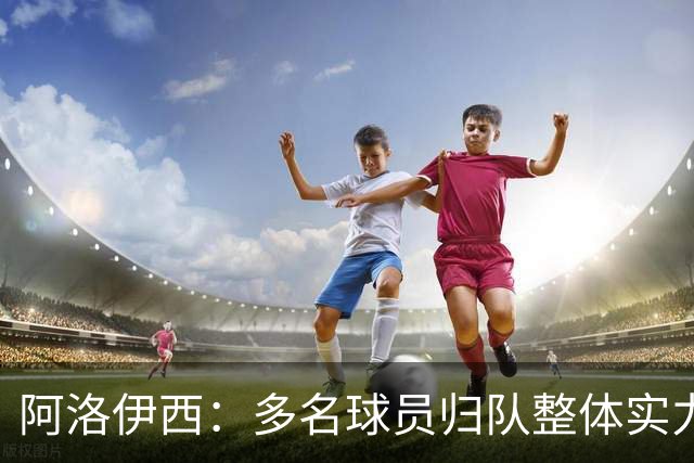 阿洛伊西：多名球员归队整体实力提升，我们志在主场全力冲冠军