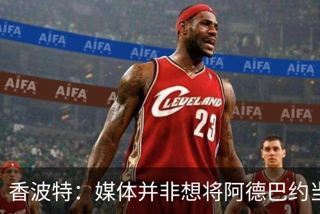 香波特：媒体并非想将阿德巴约当替罪羊 只想用严苛的标准要求他